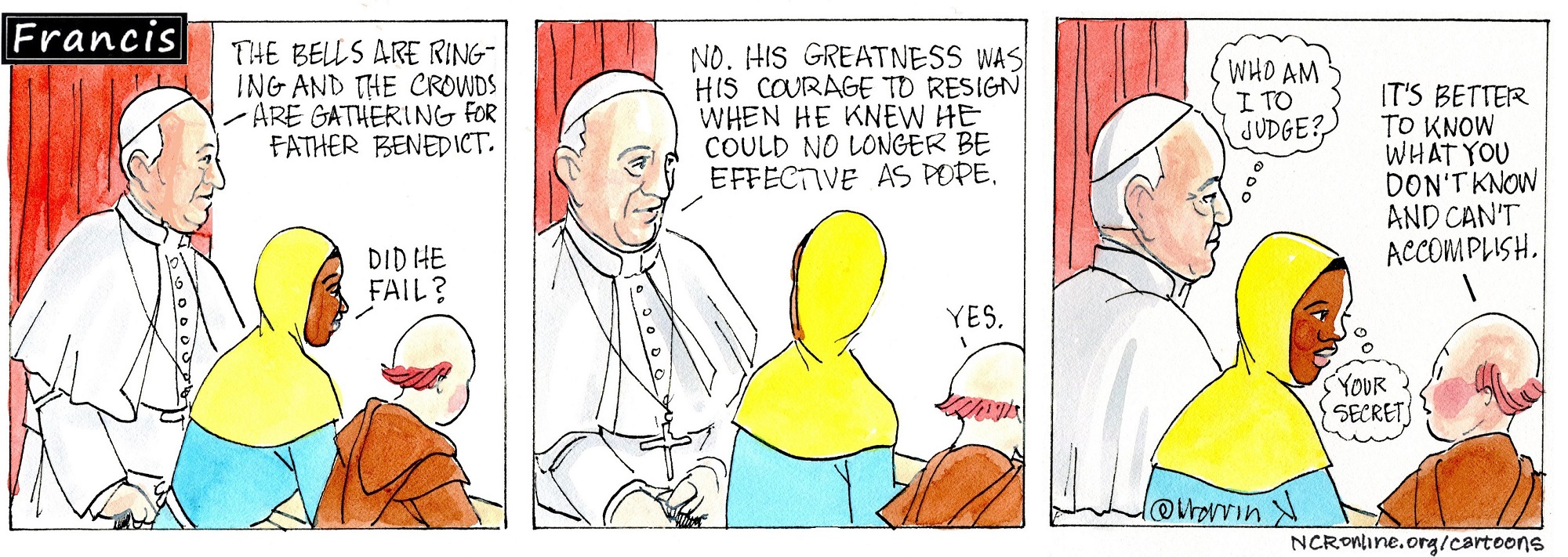 Pope Francis, Gabby and Brother Leo look out from a window with a red curtain. Francis: The bells are ringing and the crowds are gathering for Father Benedict. Gabby: Did he fail? Francis: No. His greatness was his courage to resign when he knew he could no longer be effective as pope. Leo: Yes. Francis (thinking): Who am I to judge? Leo: It's better to know what you don't know and can't accomplish. Gabby (thinking as she looks at Leo): Your secret.